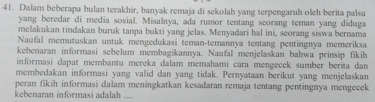 Dalam beberapa bulan terakhir, banyak remaja di sekolah yang terpengaruh oleh berita palsu 
yang beredar di media sosial. Misalnya, ada rumor tentang seorang teman yang diduga 
melakukan tindakan buruk tanpa bukti yang jelas. Menyadari hal ini, seorang siswa bernama 
Naufal memutuskan untuk mengedukasi teman-temannya tentang pentingnya memeriksa 
kebenaran informasi sebelum membagikannya. Naufal menjelaskan bahwa prinsip fikih 
informasi dapat membantu mereka dalam memahami cara mengecek sumber berita dan 
membedakan informasi yang valid dan yang tidak. Pernyataan berikut yang menjelaskan 
peran fikih informasi dalam meningkatkan kesadaran remaja tentang pentingnya mengecek 
kebenaran informasi adalah ....