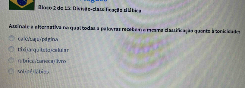 Bloco 2 de 15: Divisão-classificação silábica
Assinale a alternativa na qual todas a palavras recebem a mesma classificação quanto à tonicidade:
café/caju/página
táxi/arquiteto/celular
rubrica/caneca/livro
sol/pé/lábios