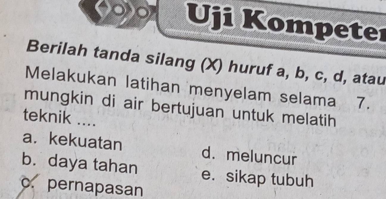 Uji Kompeter
Berilah tanda silang (X) huruf a, b, c, d, atau
Melakukan latihan menyelam selama a 7.
mungkin di air bertujuan untuk melatih
teknik ....
a. kekuatan d. meluncur
b. daya tahan
e.sikap tubuh
c. pernapasan