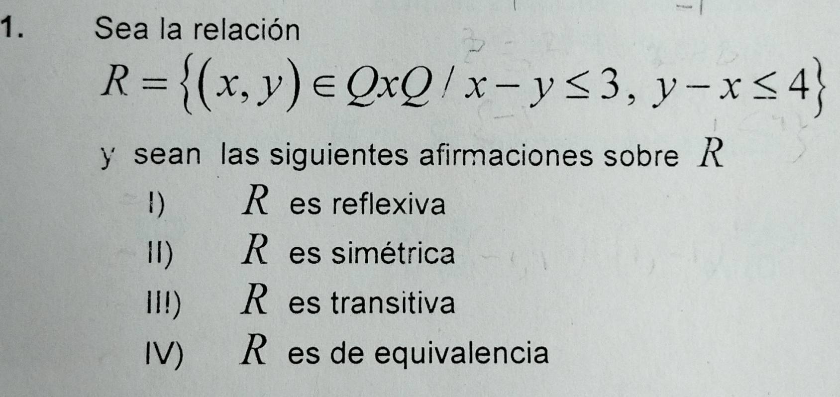 Sea la relación
R= (x,y)∈ QxQ/x-y≤ 3,y-x≤ 4
y sean las siguientes afirmaciones sobre R
1) R es reflexiva 
Ⅱ) R es simétrica 
II!) Rões transitiva 
IV) R es de equivalencia