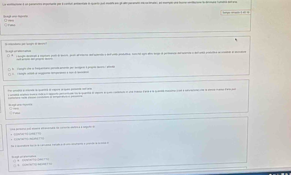 La ventilazione è un parametro importante per il confort ambientale in quanto puô modificare gIi altri parametri microclimatici, ad esempio una buona ventilazione fa diminuire l'umidità dellaria.
Tempo rimasto 0:48.16
Scegli una risposta:
Vero
Falso
Si intendono per luoghi di lavoro?
Scegii un'alternativa
luoghi destinati a ospilare posti di lavoro, posti all'interno dell'azienda o dell'unità produttiva, nonché ogni aftro luogo di pertinenza dellazienda o dell'unità produltiva accessibile al lavoralore
nell ambito del proprio lavoro
b. i luoghi che si frequentano perodicamente per svolgere il proprio lavoro / attività
c. I luoghi adibiti al soggiomo temporaneo e non di lavoratori
Per umidità si intende la quantità di vapore acqueo presente neli aria
L'umidità relativa invece indica il rapporto percentuale tra la quantità di vapore acqueo contenuto in una massa d'aria e la quantità massima (cioé a saturazione) che la stessa massa d'aria può
contenere nelle stesse condizioni di temperatura e pressione
Scegli una risposta
Vero
Falso
Una persona puó essere attraversata da corrente elettrica a seguito di:
CONTATTO DIRETTO
CONTATTO INDIRETTO
Se i lavoratore tocca la carcassa metallica di uno strumento e prende la scossa é
Scegli un'allemativa
a. CONTATTO DIRETTO
6 CONTATTO INDIRETTO