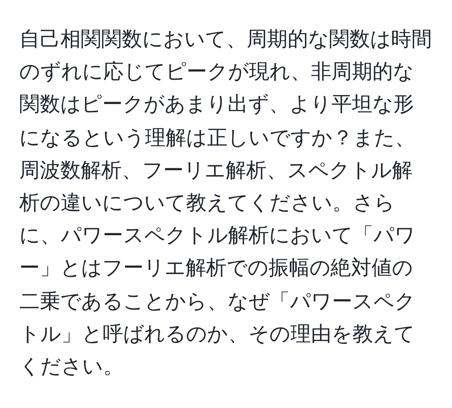 自己相関関数において、周期的な関数は時間のずれに応じてピークが現れ、非周期的な関数はピークがあまり出ず、より平坦な形になるという理解は正しいですか？また、周波数解析、フーリエ解析、スペクトル解析の違いについて教えてください。さらに、パワースペクトル解析において「パワー」とはフーリエ解析での振幅の絶対値の二乗であることから、なぜ「パワースペクトル」と呼ばれるのか、その理由を教えてください。