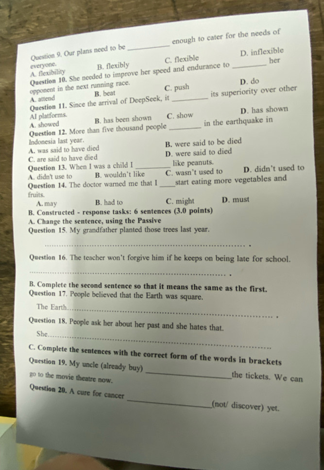 Our plans need to be _enough to cater for the needs of
her
A. flexibility everyone. B. flexibly C. flexible _D. inflexible
Question 10. She needed to improve her speed and endurance to
opponent in the next running race. D. do
A. attend B. beat C. push
Question 11. Since the arrival of DeepSeek, it _its superiority over other
AI platforms. C. show D. has shown
A. showed B. has been shown
Question 12. More than five thousand people _in the earthquake in
Indonesia last year.
A. was said to have died B. were said to be died
C. are said to have died D. were said to died
Question 13. When I was a child I like peanuts.
A. didn't use to B. wouldn’t like C. wasn’t used to D. didn’t used to
Question 14. The doctor warned me that I _start eating more vegetables and
fruits.
A. may B. had to C. might D. must
B. Constructed - response tasks: 6 sentences (3.0 points)
A. Change the sentence, using the Passive
Question 15. My grandfather planted those trees last year.
_
.
Question 16. The teacher won’t forgive him if he keeps on being late for school.
_
B. Complete the second sentence so that it means the same as the first.
Question 17. People believed that the Earth was square.
The Earth_ .
Question 18. People ask her about her past and she hates that.
She._
C. Complete the sentences with the correct form of the words in brackets
Question 19. My uncle (already buy) _the tickets. We can
go to the movie theatre now.
Question 20. A cure for cancer _(not/ discover) yet.