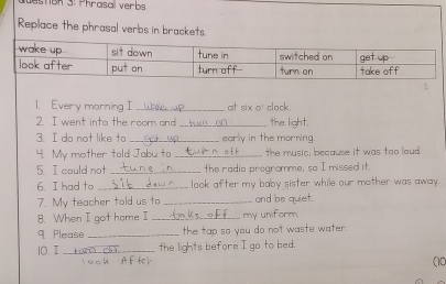 Bn 3: Phrasal verbs 
Replace the phrasal verbs in brackets. 
1. Every morning I _at six o' clock. 
2. I went into the roor and _the light. 
3. I do not like to _early in the morning. 
4. My mother tald Jabu to _the music, because it was too laud. 
5 I could not _the radio pregromme, so I missed it. 
6. I had to_ look after my baby sister while our mother was away . 
7. My teacher told us to _and be quiet. 
8. When I got home I_ s__E£___ my uniform. 
q Please _the tap so you do not waste water. 
10. I _the lights before I go to bed. 
1 00h A F te r (10