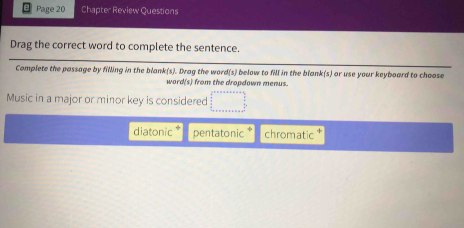 Page 20 Chapter Review Questions
Drag the correct word to complete the sentence.
Complete the passage by filling in the blank(s). Drag the word(s) below to fill in the blank(s) or use your keyboard to choose
word(s) from the dropdown menus.
Music in a major or minor key is considered beginarrayr  1/2 * x* x* x* x=x9  x/2   x/2  x+x* x* x* x* x* x^(x^2)* 
diatonic * pentatonic chromatic