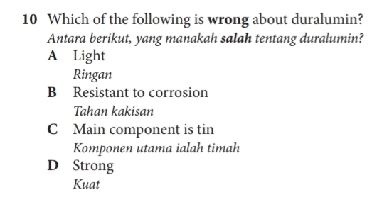 Which of the following is wrong about duralumin?
Antara berikut, yang manakah salah tentang duralumin?
A Light
Ringan
B Resistant to corrosion
Tahan kakisan
C Main component is tin
Komponen utama ialah timah
D Strong
Kuat