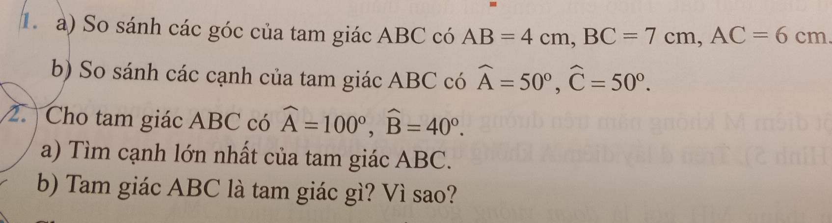 1 à) So sánh các góc của tam giác ABC có AB=4cm, BC=7cm, AC=6cm
b) So sánh các cạnh của tam giác ABC có widehat A=50°, widehat C=50°. 
2. Cho tam giác ABC có widehat A=100°, widehat B=40°. 
a) Tìm cạnh lớn nhất của tam giác ABC. 
b) Tam giác ABC là tam giác gì? Vì sao?