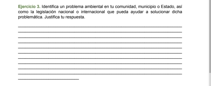 Identifica un problema ambiental en tu comunidad, municipio o Estado, así 
como la legislación nacional o internacional que pueda ayudar a solucionar dicha 
problemática. Justifica tu respuesta. 
_ 
_ 
_ 
_ 
_ 
_ 
_ 
_ 
_ 
_ 
_