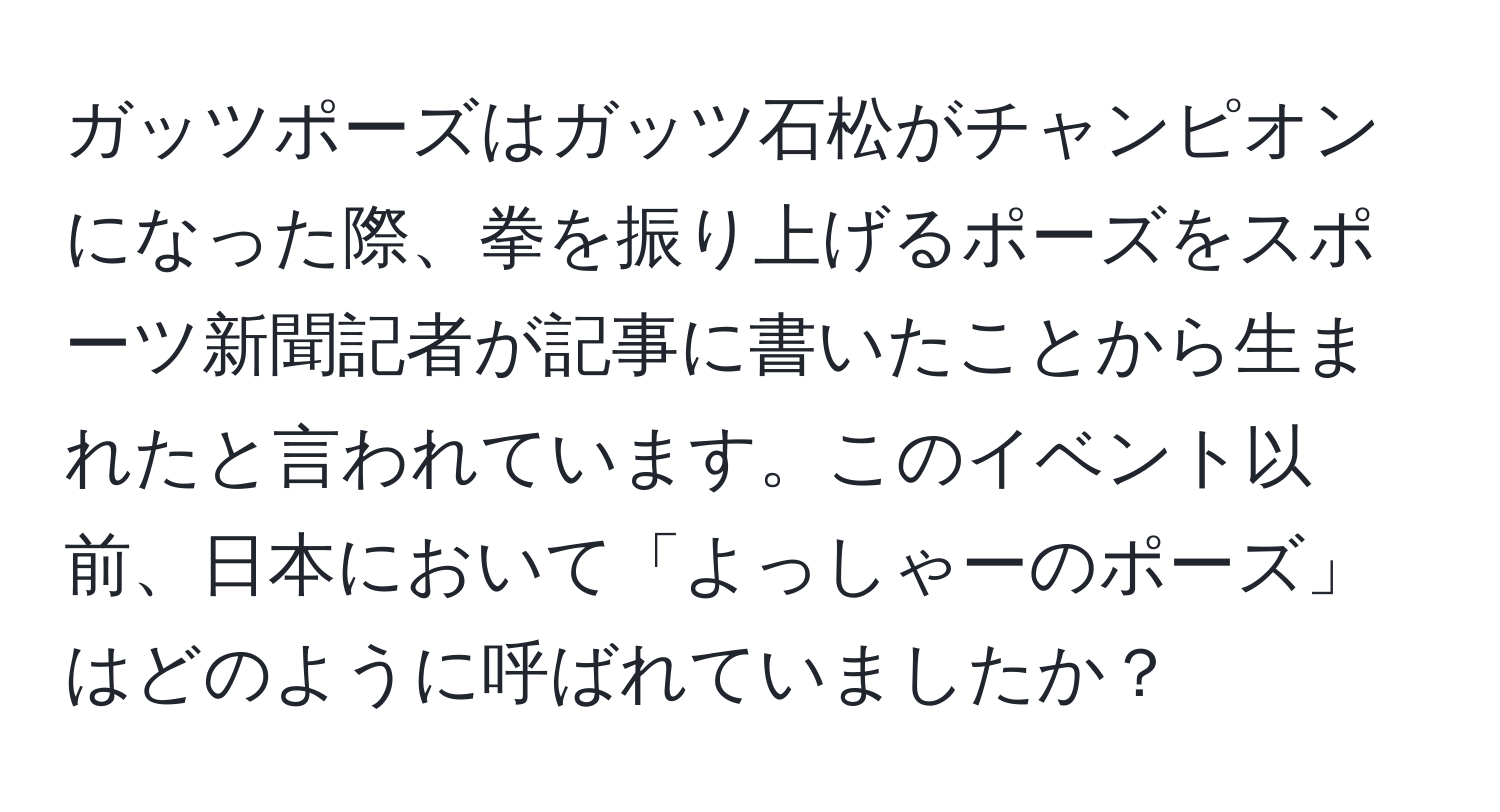 ガッツポーズはガッツ石松がチャンピオンになった際、拳を振り上げるポーズをスポーツ新聞記者が記事に書いたことから生まれたと言われています。このイベント以前、日本において「よっしゃーのポーズ」はどのように呼ばれていましたか？