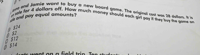 ? Anna and Jamie want to buy a new board game. The original cost was 28 dollars. It is
sale and pay equal amounts?
on sale for 4 dollars off. How much money should each girl pay if they buy the game on
@ $24
⑨ $2
O $12
$14
went on a field trin .