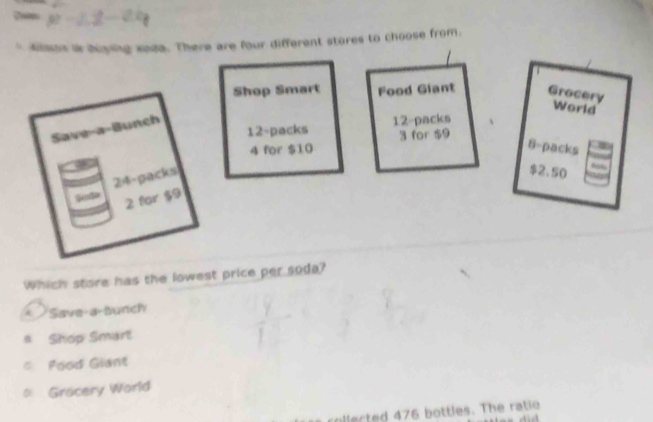 ksus is boying sada. There are four different stores to choose from.
Shop Smart Food Giant Grocery
World
12 -packs 12 -packs
Save-a-Bunch
3 for $9
4 for $10 8 -packs
24 -packs
$2.50
2 for $9
Which store has the lowest price per soda?
* Save-a-Bunch
a Shop Smart
= Food Giant
= Gracery World
ollected 476 bottles. The ratio