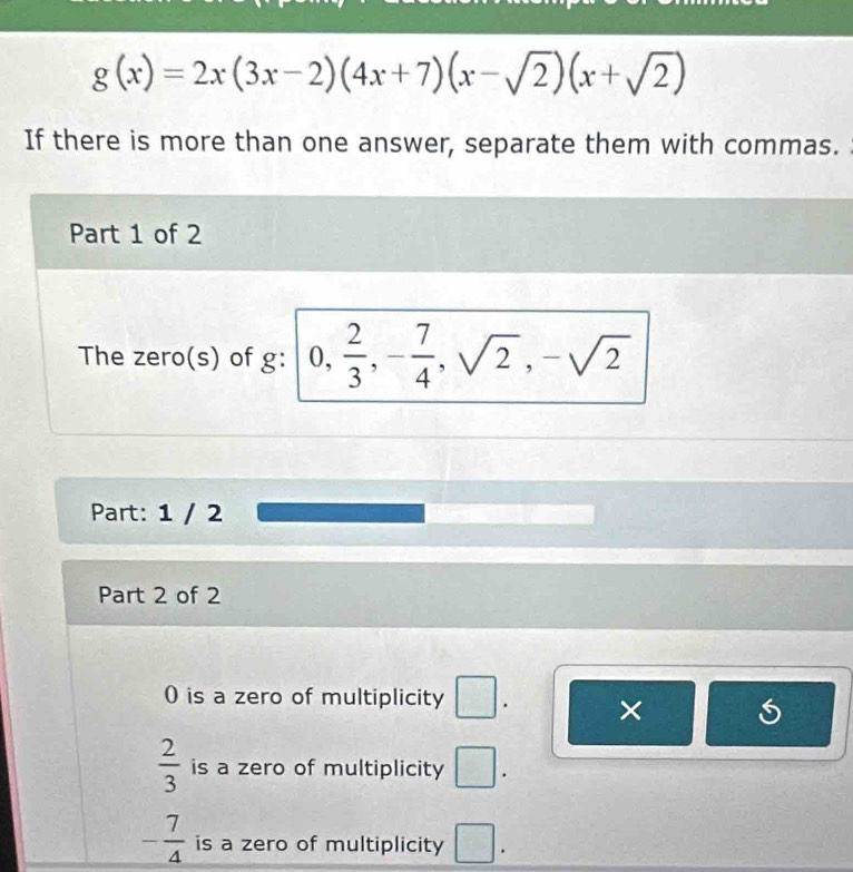 g(x)=2x(3x-2)(4x+7)(x-sqrt(2))(x+sqrt(2))
If there is more than one answer, separate them with commas.
Part 1 of 2
The zero(s) of g: 0,  2/3 , - 7/4 , sqrt(2), -sqrt(2)
Part: 1 / 2
Part 2 of 2
0) is a zero of multiplicity □. ×
 2/3  is a zero of multiplicity □.
- 7/4  is a zero of multiplicity □.