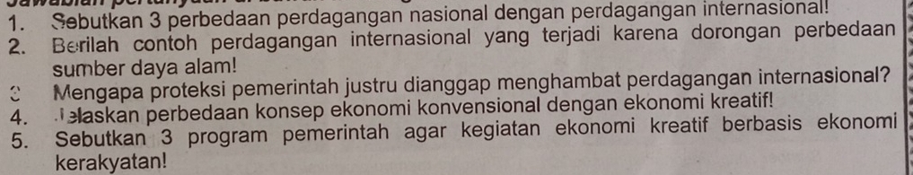 Sebutkan 3 perbedaan perdagangan nasional dengan perdagangan internasional! 
2. Berilah contoh perdagangan internasional yang terjadi karena dorongan perbedaan 
sumber daya alam! 
C Mengapa proteksi pemerintah justru dianggap menghambat perdagangan internasional? 
4. elaskan perbedaan konsep ekonomi konvensional dengan ekonomi kreatif! 
5. Sebutkan 3 program pemerintah agar kegiatan ekonomi kreatif berbasis ekonomi 
kerakyatan!