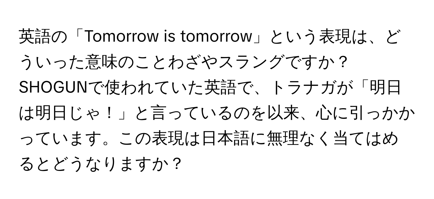 英語の「Tomorrow is tomorrow」という表現は、どういった意味のことわざやスラングですか？SHOGUNで使われていた英語で、トラナガが「明日は明日じゃ！」と言っているのを以来、心に引っかかっています。この表現は日本語に無理なく当てはめるとどうなりますか？