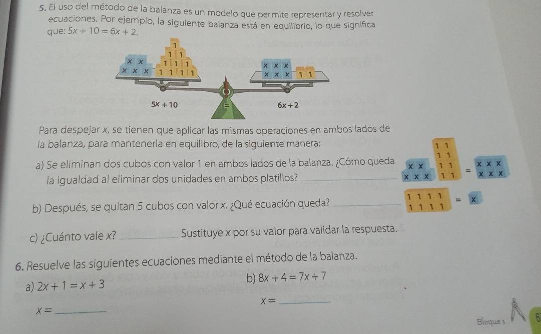 El uso del método de la balanza es un modelo que permite representar y resolver
ecuaciones. Por ejemplo, la siguiente balanza está en equilibrio, lo que significa
que: 5x+10=6x+2.
Para despejar x, se tienen que aplicar las mismas operaciones en ambos lados de
la balanza, para mantenerla en equilibro, de la siguiente manera:
a) Se eliminan dos cubos con valor 1 en ambos lados de la balanza. ¿Cómo queda beginarrayr overline 11 overline XX endarray beginarrayr 11 11 endarray =beginarrayr overline XX overline XXendarray
la igualdad al eliminar dos unidades en ambos platillos?
b) Después, se quitan 5 cubos con valor x. ¿Qué ecuación queda? _ beginarrayr 1111 111111=
c) ¿Cuánto vale x? _Sustituye x por su valor para validar la respuesta.
6. Resuelve las siguientes ecuaciones mediante el método de la balanza.
a) 2x+1=x+3 b) 8x+4=7x+7
x= _
x= _
Bloque s