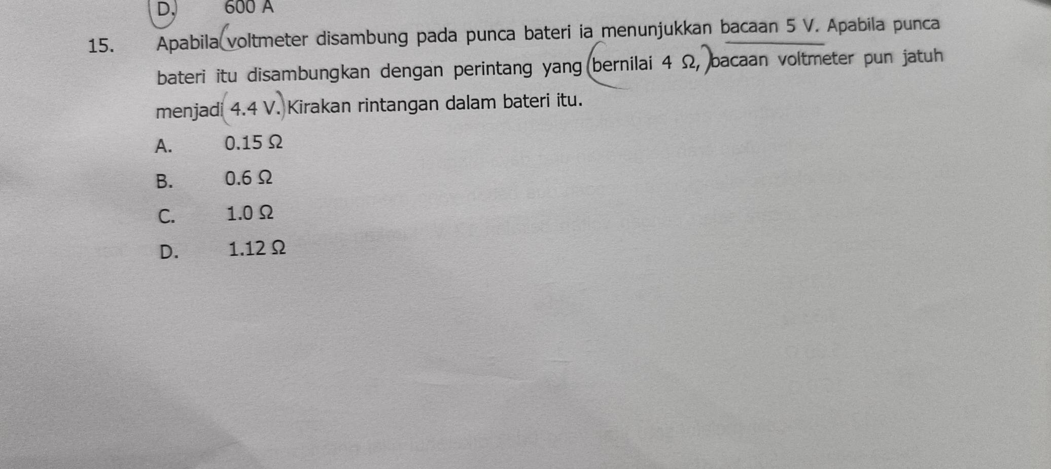 600 A
15. Apabila voltmeter disambung pada punca bateri ia menunjukkan bacaan 5 V. Apabila punca
bateri itu disambungkan dengan perintang yang bernilai 4 Ω, bacaan voltmeter pun jatuh
menjadi (4.4V.) Kirakan rintangan dalam bateri itu.
A. 0.15Ω
B. 0.6Ω
C. 1.0Ω
D. 1.12Ω