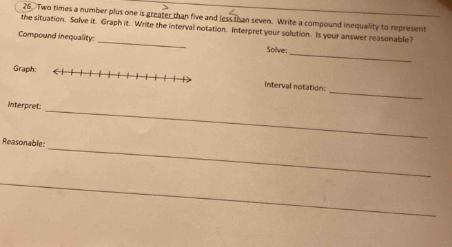 Two times a number plus one is greater than five and less than seven. Write a compound inequality to represent 
the situation. Solve it. Graph it. Write the interval notation. Interpret your solution. Is your answer reasonable? 
_ 
Compound inequality: _Solve: 
_ 
Graphinterval notation: 
Interpret: 
_ 
Reasonable: 
_ 
_