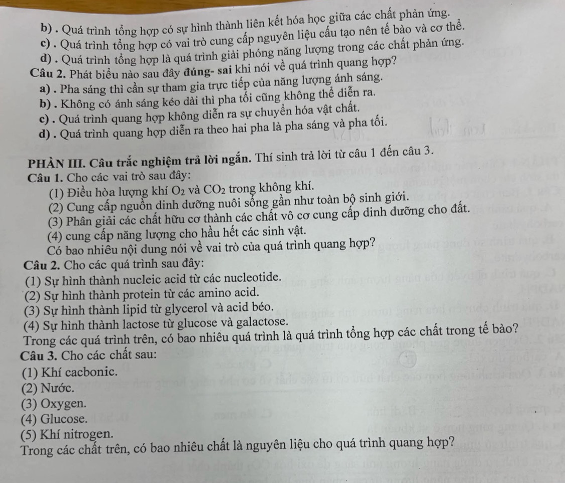 b) . Quá trình tổng hợp có sự hình thành liên kết hóa học giữa các chất phản ứng.
c) . Quá trình tổng hợp có vai trò cung cấp nguyên liệu cấu tạo nên tế bào và cơ thể.
d) . Quá trình tổng hợp là quá trình giải phóng năng lượng trong các chất phản ứng.
Câu 2. Phát biểu nào sau đây đúng- sai khi nói về quá trình quang hợp?
a) . Pha sáng thì cần sự tham gia trực tiếp của năng lượng ánh sáng.
b) . Không có ánh sáng kéo dài thì pha tổi cũng không thể diễn ra.
c) . Quá trình quang hợp không diễn ra sự chuyển hóa vật chất.
d) . Quá trình quang hợp diễn ra theo hai pha là pha sáng và pha tối.
PHÀN III. Câu trắc nghiệm trả lời ngắn. Thí sinh trả lời từ câu 1 đến câu 3.
Câu 1. Cho các vai trò sau đây:
(1) Điều hòa lượng khí O_2 và CO_2 trong không khí.
(2) Cung cấp nguồn dinh dưỡng nuôi sống gần như toàn bộ sinh giới.
(3) Phân giải các chất hữu cơ thành các chất vô cơ cung cấp dinh dưỡng cho đất.
(4) cung cấp năng lượng cho hầu hết các sinh vật.
Có bao nhiêu nội dung nói về vai trò của quá trình quang hợp?
Câu 2. Cho các quá trình sau đây:
(1) Sự hình thành nucleic acid từ các nucleotide.
(2) Sự hình thành protein từ các amino acid.
(3) Sự hình thành lipid từ glycerol và acid béo.
(4) Sự hình thành lactose từ glucose và galactose.
Trong các quá trình trên, có bao nhiêu quá trình là quá trình tổng hợp các chất trong tế bào?
Câu 3. Cho các chất sau:
(1) Khí cacbonic.
(2) Nước.
(3) Oxygen.
(4) Glucose.
(5) Khí nitrogen.
Trong các chất trên, có bao nhiêu chất là nguyên liệu cho quá trình quang hợp?