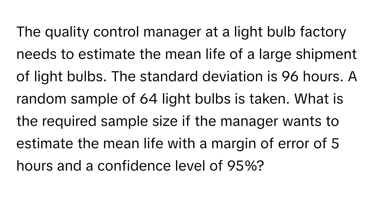 The quality control manager at a light bulb factory needs to estimate the mean life of a large shipment of light bulbs. The standard deviation is 96 hours. A random sample of 64 light bulbs is taken. What is the required sample size if the manager wants to estimate the mean life with a margin of error of 5 hours and a confidence level of 95%?