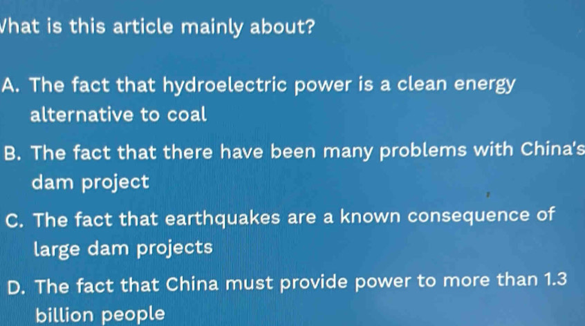 What is this article mainly about?
A. The fact that hydroelectric power is a clean energy
alternative to coal
B. The fact that there have been many problems with China's
dam project
C. The fact that earthquakes are a known consequence of
large dam projects
D. The fact that China must provide power to more than 1.3
billion people