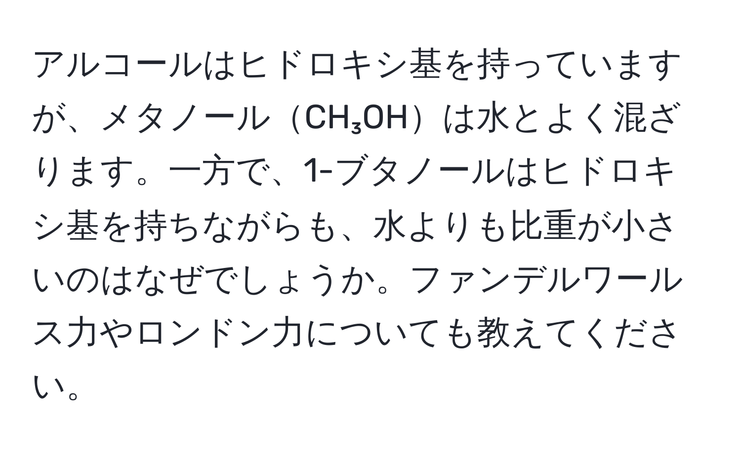 アルコールはヒドロキシ基を持っていますが、メタノールCH₃OHは水とよく混ざります。一方で、1-ブタノールはヒドロキシ基を持ちながらも、水よりも比重が小さいのはなぜでしょうか。ファンデルワールス力やロンドン力についても教えてください。