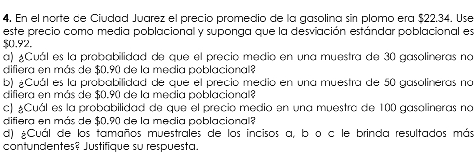 En el norte de Ciudad Juarez el precio promedio de la gasolina sin plomo era $22.34. Use 
este precio como media poblacional y suponga que la desviación estándar poblacional es
$0.92. 
a) ¿Cuál es la probabilidad de que el precio medio en una muestra de 30 gasolineras no 
difiera en más de $0.90 de la media poblacional? 
b) ¿Cuál es la probabilidad de que el precio medio en una muestra de 50 gasolineras no 
difiera en más de $0.90 de la media poblacional? 
c) ¿Cuál es la probabilidad de que el precio medio en una muestra de 100 gasolineras no 
difiera en más de $0.90 de la media poblacional? 
d) ¿Cuál de los tamaños muestrales de los incisos a, b o c le brinda resultados más 
contundentes? Justifique su respuesta.