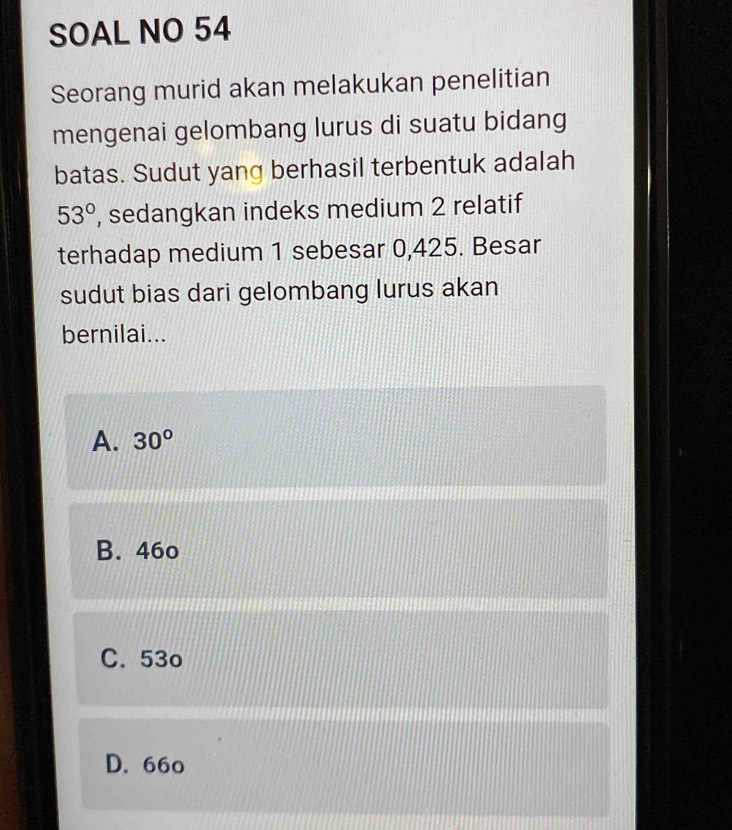 SOAL NO 54
Seorang murid akan melakukan penelitian
mengenai gelombang lurus di suatu bidang
batas. Sudut yang berhasil terbentuk adalah
53° , sedangkan indeks medium 2 relatif
terhadap medium 1 sebesar 0,425. Besar
sudut bias dari gelombang lurus akan
bernilai...
A. 30°
B. 46o
C. 53o
D. 66o