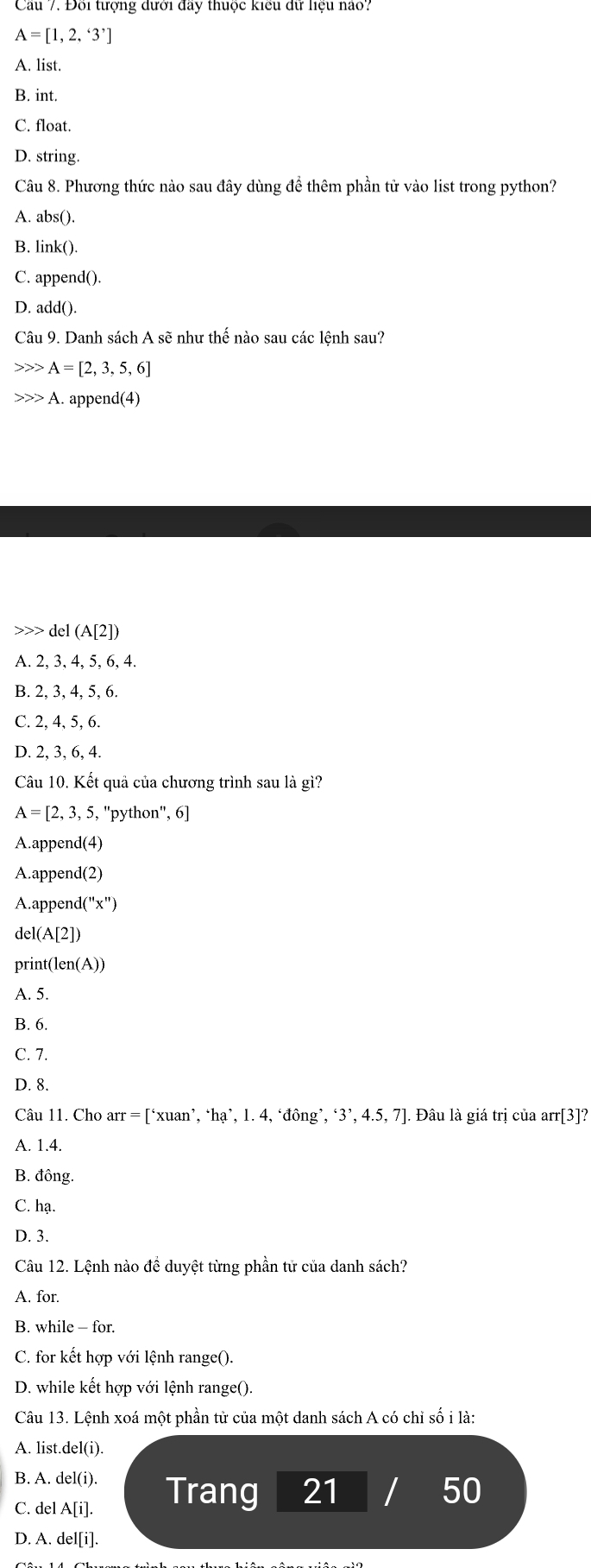 Cau 7. Đội tượng đưới đay thuộc kiểu đữ liệu nào
A=[1,2,'3']
A. list.
B. int.
C. float.
D. string.
Câu 8. Phương thức nào sau đây dùng để thêm phần tử vào list trong python?
A. abs().
B. link().
C. append().
D. add()
Câu 9. Danh sách A sẽ như thế nào sau các lệnh sau?
A=[2,3,5,6]
A.. append(4)
>>> del (A[2])
A. 2, 3, 4, 5, 6, 4.
B. 2, 3, 4, 5, 6.
C. 2, 4, 5, 6.
D. 2, 3, 6, 4.
Câu 10. Kết quả của chương trình sau là gì?
A=[2,3,5, "python", 6]
A.append(4)
A.append(2)
A. appen 1(''x'')
del(. A[2])
print(len(A))
A. 5.
B. 6.
C. 7.
D. 8.
Câu 11. Cho arr = [‘xuan’, ‘hạ’, 1. 4, ‘đông’, ‘3’, 4.5, 7]. Đâu là giá trị của arr[3]?
A. 1.4.
B. đông.
C. hạ.
D. 3.
Câu 12. Lệnh nào đề duyệt từng phần tử của danh sách?
A. for
B. while - for.
C. for kết hợp với lệnh range().
D. while kết hợp với lệnh range().
Câu 13. Lệnh xoá một phần tử của một danh sách A có chỉ số i là:
A. list.del(i).
B. A. del(i).
C. del A[i] Trang 21 / 50
D. A. del[i].