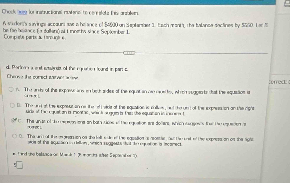 Check here for instructional material to complete this problem.
A student's savings account has a balance of $4900 on September 1. Each month, the balance declines by $550. Let B
be the balance (in dollars) at t months since September 1.
Complete parts a. through e.
d. Perform a unit analysis of the equation found in part c.
Choose the correct answer below.
correct:
A. The units of the expressions on both sides of the equation are months, which suggests that the equation is
correct.
B. The unit of the expression on the left side of the equation is dollars, but the unit of the expression on the right
side of the equation is months, which suggests that the equation is incorrect.
C. The units of the expressions on both sides of the equation are dollars, which suggests that the equation is
correct.
D. The unit of the expression on the left side of the equation is months, but the unit of the expression on the right
side of the equation is dollars, which suggests that the equation is incorrect.
e. Find the balance on March 1 (6 months after September 1)