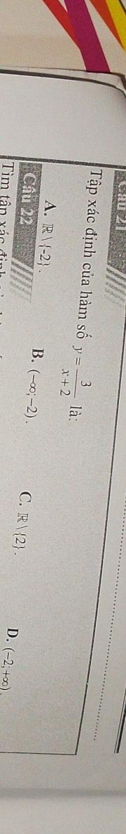 Tập xác định của hàm số y= 3/x+2  là:
A. R| -2. B. (-∈fty ;-2). 
Câu 22 C. R| 2. D. (-2;+∈fty ). 
Tìm tâp xác đi