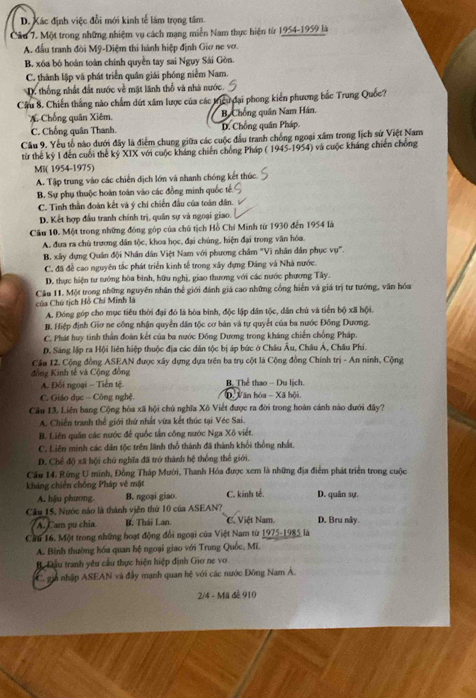 D. Xác định việc đổi mới kình tế làm trọng tâm.
Câu 7. Một trong những nhiệm vụ cách mạng miễn Nam thực hiện từ 1954-1959 là
A. đấu tranh đời Mỹ-Diệm thi hành hiệp định Giơ ne vơ.
B. xóa bỏ hoàn toàn chính quyền tay sai Ngụy Sải Gòn.
C. thành lập và phát triển quân giải phóng niềm Nam.
D. thống nhất đất nước về mặt lãnh thổ và nhà nước.
Câu 8. Chiến thắng nào chẩm dứt xâm lược của các triều đại phong kiến phương bắc Trung Quốc?
A. Chống quân Xiêm. B. Chống quân Nam Hán.
C. Chống quân Thanh. D. Chồng quân Pháp.
Cầu 9. Yếu tố nào dưới đây là điểm chung giữa các cuộc đấu tranh chống ngoại xãm trong lịch sử Việt Nam
từ thế kỷ I đến cuối thế kỷ XIX với cuộc kháng chiến chống Pháp ( 1945-1954) và cuộc kháng chiến chống
Mï( 1954-1975)
A. Tập trung vào các chiến dịch lớn và nhanh chóng kết thúc.
B. Sự phụ thuộc hoàn toàn vào các đồng minh quốc tế.
C. Tinh thần đoàn kết và ý chí chiến đầu của toản dân.
D. Kết hợp đấu tranh chính trị, quân sự và ngoại giao.
Câu 10. Một trong những đóng góp của chủ tịch Hồ Chí Minh từ 1930 đến 1954 là
A. đưa ra chủ trương dân tộc, khoa học, đại chúng, hiện đại trong văn hóa.
B. xây dựng Quân đội Nhân dân Việt Nam với phương châm "Vì nhân dân phục vụ".
C. đã đề cao nguyên tắc phát triển kinh tế trong xây dựng Đảng và Nhà nước.
D. thực hiện tư tướng hòa bình, hữu nghị, giao thương với các nước phương Tây.
Câu 11. Một trong những nguyên nhân thế giới đánh giá cao những cổng hiến và giá trị tư tưởng, văn hóa
Của Chú tịch Hồ Chí Minh là
A. Đóng góp cho mục tiêu thời đại đó là hòa bình, độc lập dân tộc, dân chủ và tiến bộ xã hội.
B. Hiệp định Giơ ne công nhận quyền dân tộc cơ bản và tự quyết của ba nước Đồng Dương.
C. Phát huy tinh thần đoàn kết của ba nước Đông Dương trong kháng chiến chống Pháp.
D. Sáng lập ra Hội liên hiệp thuộc địa các dân tộc bị áp bức ở Châu Âu, Châu Á, Châu Phi.
Cầu 12. Cộng đồng ASEAN được xây dựng dựa trên ba trụ cột là Cộng đồng Chính trị - An ninh, Cộng
đồng Kinh tế và Cộng đồng
A. Đối ngoại ~ Tiền tệ. B. Thể thao -- Du lịch.
C. Giáo dục -- Công nghệ. D Văn hóa - Xã hội.
Câu 13. Liên bang Cộng hòa xã hội chú nghĩa Xô Viết được ra đời trong hoàn cảnh nào dưới đây?
A. Chiến tranh thế giới thứ nhất vừa kết thúc tại Véc Sai.
B. Liên quân các nước đế quốc tấn công nước Nga Xô viết.
C. Liên minh các dân tộc trên lãnh thổ thành đã thành khối thống nhất,
D. Chế độ xã hội chủ nghĩa đã trở thành hệ thống thế giới.
Câu 14. Rừng U minh, Đồng Tháp Mười, Thanh Hóa được xem là những địa điểm phát triển trong cuộc
kháng chiến chống Pháp vê mặt
A. hậu phương. B. ngoại giao. C. kinh tế. D. quân sự.
Câu 15. Nước nào là thành viên thứ 10 của ASEAN?
A. Cam pu chia. B. Thái Lan. C. Việt Nam D. Bru nây.
Cầu 16. Một trong những hoạt động đổi ngoại của Việt Nam từ 1975-1985 là
A. Bính thường hóa quan hệ ngoại giao với Trung Quốc, Mĩ.
B. Đầu tranh yêu cầu thực hiện hiệp định Giơ ne vo
C. pa nhập ASEAN và đầy mạnh quan hệ với các nước Đông Nam Á.
2/4 - Mã để 910