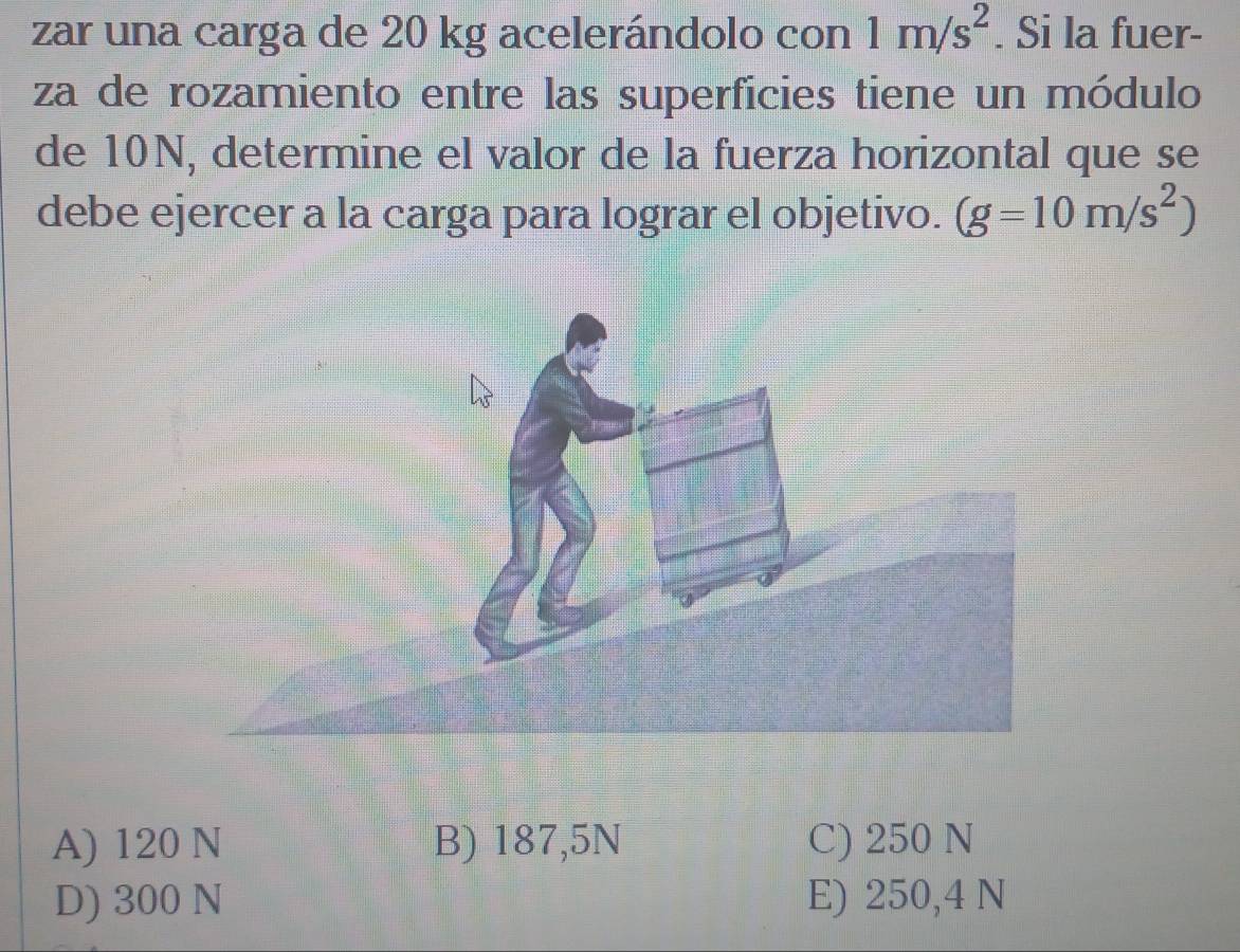 zar una carga de 20 kg acelerándolo con 1m/s^2. Si la fuer-
za de rozamiento entre las superficies tiene un módulo
de 10N, determine el valor de la fuerza horizontal que se
debe ejercer a la carga para lograr el objetivo. (g=10m/s^2)
A) 120 N B) 187,5N C) 250 N
D) 300 N E) 250,4 N