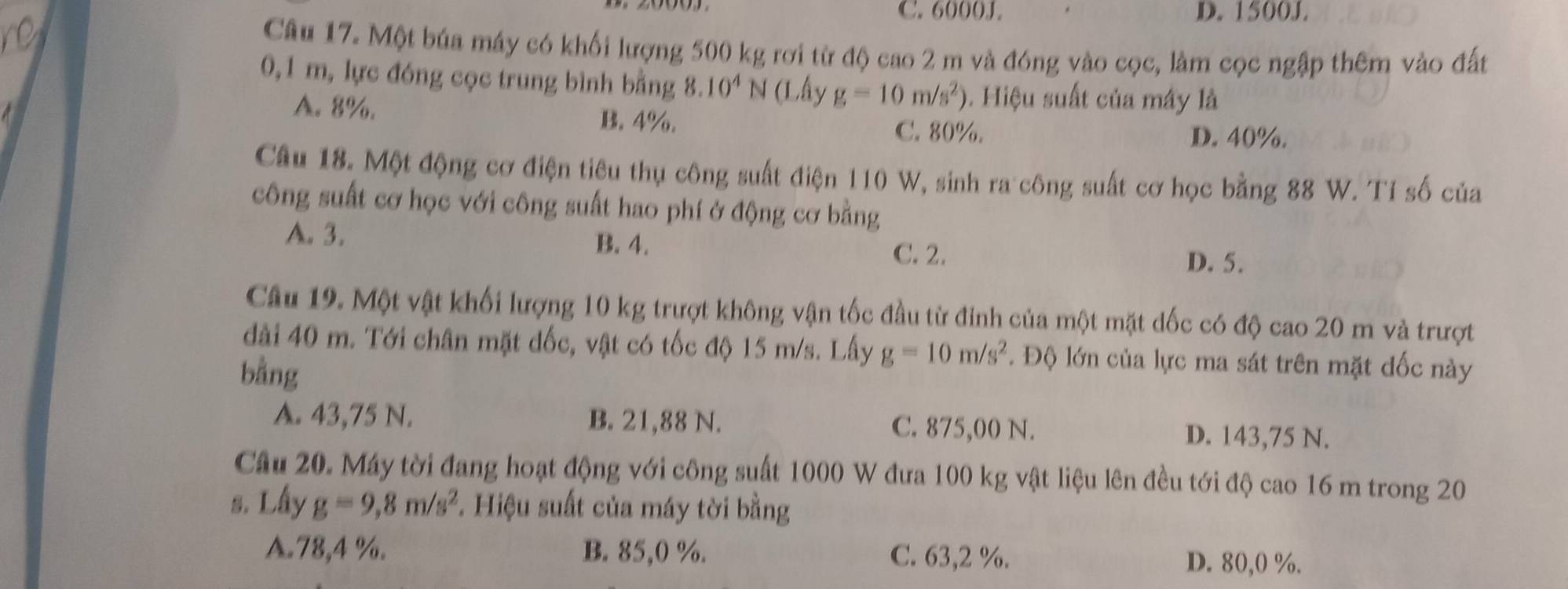 C. 6000J. D. 1500J.
Câu 17. Một búa máy có khối lượng 500 kg rơi từ độ cao 2 m và đóng vào cọc, làm cọc ngập thêm vào đất
0,1 m, lực đóng cọc trung bình bằng 8.10^4N 1 (Lấy g=10m/s^2) 0. Hiệu suất của máy là
A. 8%. B. 4%.
C. 80%. D. 40%.
Câu 18. Một động cơ điện tiêu thụ công suất điện 110 W, sinh ra công suất cơ học bằng 88 W. Tí số của
công suất cơ học với công suất hao phí ở động cơ bằng
A. 3. B. 4.
C. 2. D. 5.
Câu 19. Một vật khối lượng 10 kg trượt không vận tốc đầu từ đinh của một mặt dốc có độ cao 20 m và trượt
dài 40 m. Tới chân mặt đốc, vật có tốc độ 15 m/s. Lấy g=10m/s^2 *. Độ lớn của lực ma sát trên mặt đốc này
bằng
A. 43,75 N. B. 21,88 N. C. 875,00 N. D. 143,75 N.
Câu 20. Máy tời đang hoạt động với công suất 1000 W đưa 100 kg vật liệu lên đều tới độ cao 16 m trong 20
s. Lấy g=9, 8m/s^2 *. Hiệu suất của máy tời bằng
A. 78, 4 %. B. 85, 0 %. C. 63,2 %. D. 80, 0 %.