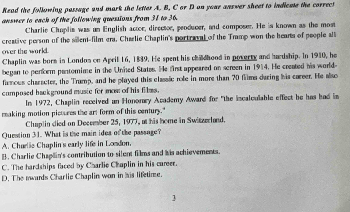 Read the following passage and mark the letter A, B, C or D on your answer sheet to indicate the correct
answer to each of the following questions from 31 to 36.
Charlie Chaplin was an English actor, director, producer, and composer. He is known as the most
creative person of the silent-film era. Charlie Chaplin's portraval of the Tramp won the hearts of people all
over the world.
Chaplin was born in London on April 16, 1889. He spent his childhood in poverty and hardship. In 1910, he
began to perform pantomime in the United States. He first appeared on screen in 1914. He created his world-
famous character, the Tramp, and he played this classic role in more than 70 films during his career. He also
composed background music for most of his films.
In 1972, Chaplin received an Honorary Academy Award for "the incalculable effect he has had in
making motion pictures the art form of this century."
Chaplin died on December 25, 1977, at his home in Switzerland.
Question 31. What is the main idea of the passage?
A. Charlie Chaplin's early life in London.
B. Charlie Chaplin's contribution to silent films and his achievements.
C. The hardships faced by Charlie Chaplin in his career.
D. The awards Charlie Chaplin won in his lifetime.
3