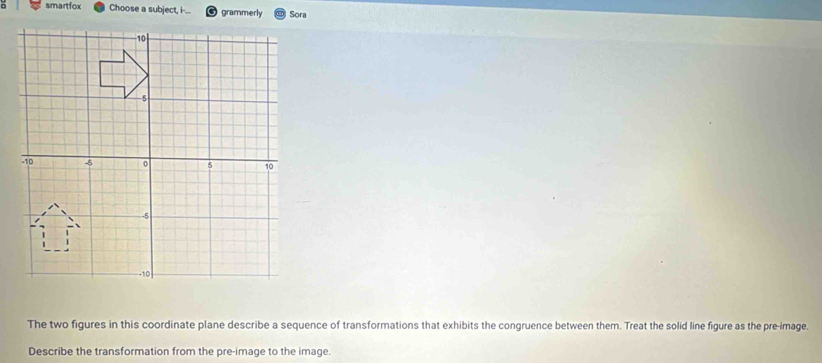 smartfox Choose a subject, i-... grammerly Sora 
The two figures in this coordinate plane describe a sequence of transformations that exhibits the congruence between them. Treat the solid line figure as the pre-image. 
Describe the transformation from the pre-image to the image.