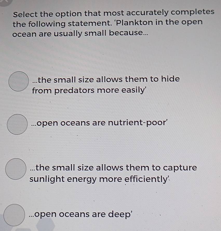 Select the option that most accurately completes
the following statement. ‘Plankton in the open
ocean are usually small because...
the small size allows them to hide 
from predators more easily'...open oceans are nutrient-poor’
the small size allows them to capture 
sunlight energy more efficiently'...open oceans are deep’