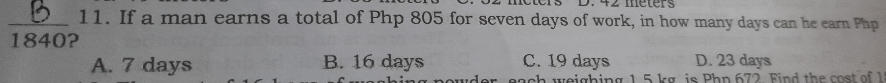 42 méters
_11. If a man earns a total of Php 805 for seven days of work, in how many days can he earn Php
1840?
A. 7 days B. 16 days C. 19 days D. 23 days
ach weighing 1 5 kg is Php 672 Find the cost of 1