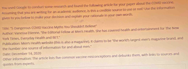 You used Google to conduct some research and found the following article for your paper about the COVID vaccine. 
Assuming that you are writing for an academic audience, is this a credible source to use or not? Use the information 
given to you below to make your decision and explain your rationale in your own words. 
Title: "5 Dangerous COVID Vaccine Myths You Shouldn't Believe" 
Author: Vanessa Etienne, "the Editorial Fellow at Men's Health. She has covered health and entertainment for The New 
York Times, Everyday Health and BET." 
Publication: Men's Health website (this is also a magazine). It claims to be "the world's largest men's magazine brand, and 
the number one source of information for and about men." 
Date: December 14, 2020 
Other information: The article lists five common vaccine misconceptions and debunks them, with links to sources and 
quotes from experts.