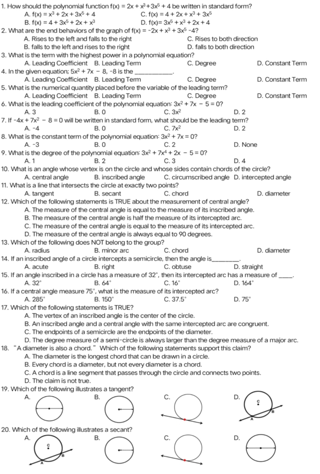 How should the polynomial function f(x)=2x+x^3+3x^5+4 be written in standard form?
A. f(x)=x^3+2x+3x^5+4 C. f(x)=4+2x+x^3+3x^5
B. f(x)=4+3x^5+2x+x^3 D. f(x)=3x^5+x^3+2x+4
2. What are the end behaviors of the graph of f(x)=-2x+x^3+3x^5-4
A. Rises to the left and falls to the right C. Rises to both direction
B. falls to the left and rises to the right D. falls to both direction
3. What is the term with the highest power in a polynomial equation?
A. Leading Coefficient B. Leading Term C. Degree D. Constant Term
4. In the given equation; 5x^2+7x-8 , −8 is the_
A. Leading Coefficient B. Leading Term C. Degree D. Constant Term
5. What is the numerical quantity placed before the variable of the leading term?
A. Leading Coefficient B. Leading Term C. Degree D. Constant Term
6. What is the leading coefficient of the polynomial equation: 3x^2+7x-5=0 ?
A. 3 B. 0 C. 3x^2 D. 2
7. If-4x+7x^2-8=0 will be written in standard form, what should be the leading term?
A. -4 B. 0 C. 7x^2 D. 2
8. What is the constant term of the polynomial equation: 3x^2+7x=0 ?
A. -3 B. 0 C. 2 D. None
9. What is the degree of the polynomial equation: 3x^2+7x^4+2x-5=0 ?
A. 1 B. 2 C. 3 D. 4
10. What is an angle whose vertex is on the circle and whose sides contain chords of the circle?
A. central angle B. inscribed angle C. circumscribed angle D. intercepted angle
11. What is a line that intersects the circle at exactly two points?
A. tangent B. secant C. chord D. diameter
12. Which of the following statements is TRUE about the measurement of central angle?
A. The measure of the central angle is equal to the measure of its inscribed angle.
B. The measure of the central angle is half the measure of its intercepted arc.
C. The measure of the central angle is equal to the measure of its intercepted arc.
D. The measure of the central angle is always equal to 90 degrees.
13. Which of the following does NOT belong to the group?
A. radius B. minor arc C. chord D. diameter
14. If an inscribed angle of a circle intercepts a semicircle, then the angle is_ .
A. acute B. right C. obtuse D. straight
15. If an angle inscribed in a circle has a measure of 32° , then its intercepted arc has a measure of _.
A. 32° B. 64° C. 16° D. 164°
16. If a central angle measure 75 5°, what is the measure of its intercepted arc?
A. 285° B. 150° C. 37.5° D. 75°
17. Which of the following statements is TRUE?
A. The vertex of an inscribed angle is the center of the circle.
B. An inscribed angle and a central angle with the same intercepted arc are congruent.
C. The endpoints of a semicircle are the endpoints of the diameter.
D. The degree measure of a semi-circle is always larger than the degree measure of a major arc.
18. “A diameter is also a chord.” Which of the following statements support this claim?
A. The diameter is the longest chord that can be drawn in a circle.
B. Every chord is a diameter, but not every diameter is a chord.
C. A chord is a line segment that passes through the circle and connects two points.
D. The claim is not true.
19. Which of the following illustrates a tangent?
A.
B.
D.
20. Which of the following illustrates a secant?
A.
B
D.