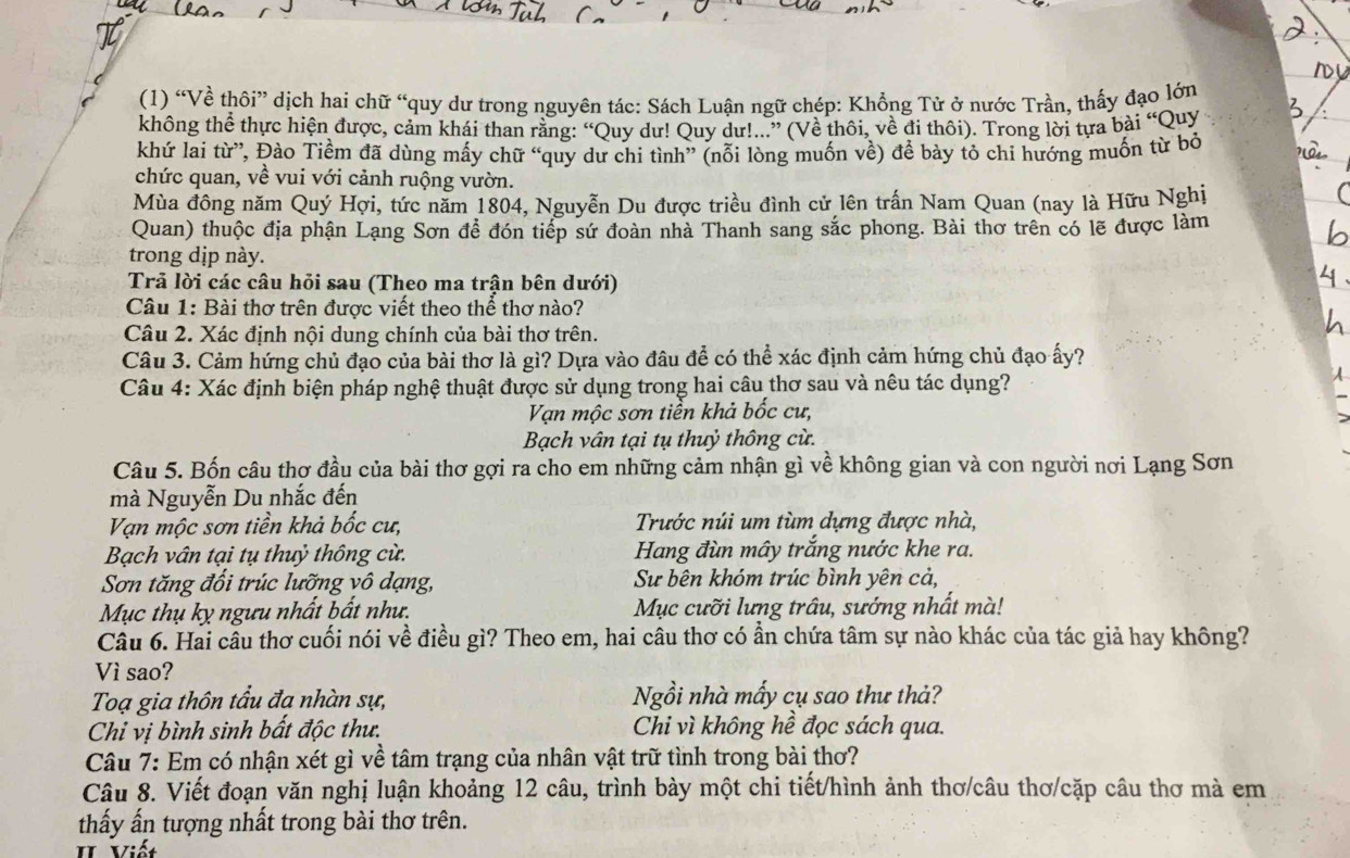 (1) “Về thôi” dịch hai chữ “quy dư trong nguyên tác: Sách Luận ngữ chép: Khổng Tử ở nước Trần, thấy đạo lớn
không thể thực hiện được, cảm khái than rằng: “Quy dư! Quy dư!...” (Về thôi, về đi thôi). Trong lời tựa bài “Quy
khứ lai từ”, Đào Tiềm đã dùng mấy chữ “quy dư chi tình” (nỗi lòng muốn về) để bày tỏ chi hướng muốn từ bỏ
chức quan, về vui với cảnh ruộng vườn.
Mùa đông năm Quý Hợi, tức năm 1804, Nguyễn Du được triều đình cử lên trấn Nam Quan (nay là Hữu Nghị
Quan) thuộc địa phận Lạng Sơn đề đón tiếp sứ đoàn nhà Thanh sang sắc phong. Bài thơ trên có lẽ được làm
trong dịp này.
Trả lời các câu hỏi sau (Theo ma trận bên dưới)
Câu 1: Bài thơ trên được viết theo thể thơ nào?
Câu 2. Xác định nội dung chính của bài thơ trên.
Câu 3. Cảm hứng chủ đạo của bài thơ là gì? Dựa vào đâu để có thể xác định cảm hứng chủ đạo ấy?
Câu 4: Xác định biện pháp nghệ thuật được sử dụng trong hai câu thơ sau và nêu tác dụng?
Vạn mộc sơn tiền khả bốc cư,
Bạch vân tại tụ thuỷ thông cừ.
Câu 5. Bốn câu thợ đầu của bài thơ gợi ra cho em những cảm nhận gì về không gian và con người nơi Lạng Sơn
mà Nguyễn Du nhắc đến
Vạn mộc sơn tiền khả bốc cư, Trước núi um tùm dựng được nhà,
Bạch vân tại tụ thuỷ thông cừ. Hang đùn mây trắng nước khe ra.
Sơn tăng đồi trúc lưỡng vô dạng, Sư bên khóm trúc bình yên cả,
Mục thụ kỵ ngưu nhất bất như. Mục cưỡi lưng trâu, sướng nhất mà!
Cầu 6. Hai cầu thơ cuối nói về điều gì? Theo em, hai câu thơ có ần chứa tâm sự nào khác của tác giả hay không?
Vì sao?
Toạ gia thôn tầu đa nhàn sự, Ngồi nhà mấy cụ sao thư thả?
Chỉ vị bình sinh bất độc thư. Chi vì không hề đọc sách qua.
Câu 7: Em có nhận xét gì về tâm trạng của nhân vật trữ tình trong bài thơ?
Câu 8. Viết đoạn văn nghị luận khoảng 12 câu, trình bày một chi tiết/hình ảnh thơ/câu thơ/cặp câu thơ mà em
thấy ấn tượng nhất trong bài thơ trên.
II Viết