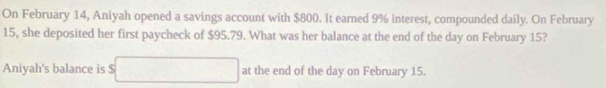 On February 14, Aniyah opened a savings account with $800. It earned 9% interest, compounded daily. On February 
15, she deposited her first paycheck of $95.79. What was her balance at the end of the day on February 15? 
Aniyah's balance is overline _ □ at the end of the day on February 15.