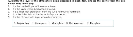 below. Write letters only. IV. Identity the layer of the atmosphere being described in each item. Choose the answer from the box
1. It is the coldest layer of the atmosphere.
2. It is the layer where bad ozone is found,
3. It is a layer that protects us from the sun's harmful UV radiation.
4. It protects Earth from the impact of space debris.
5. It is the atmospheric layer where humans live.
A. Troposphere B. Stratosphere C. Mesosphere D. Thermosphere E. Exosphere