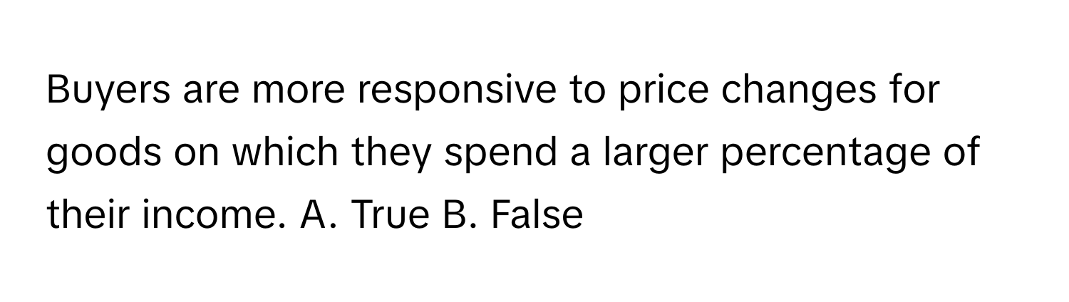 Buyers are more responsive to price changes for goods on which they spend a larger percentage of their income.  A. True  B. False