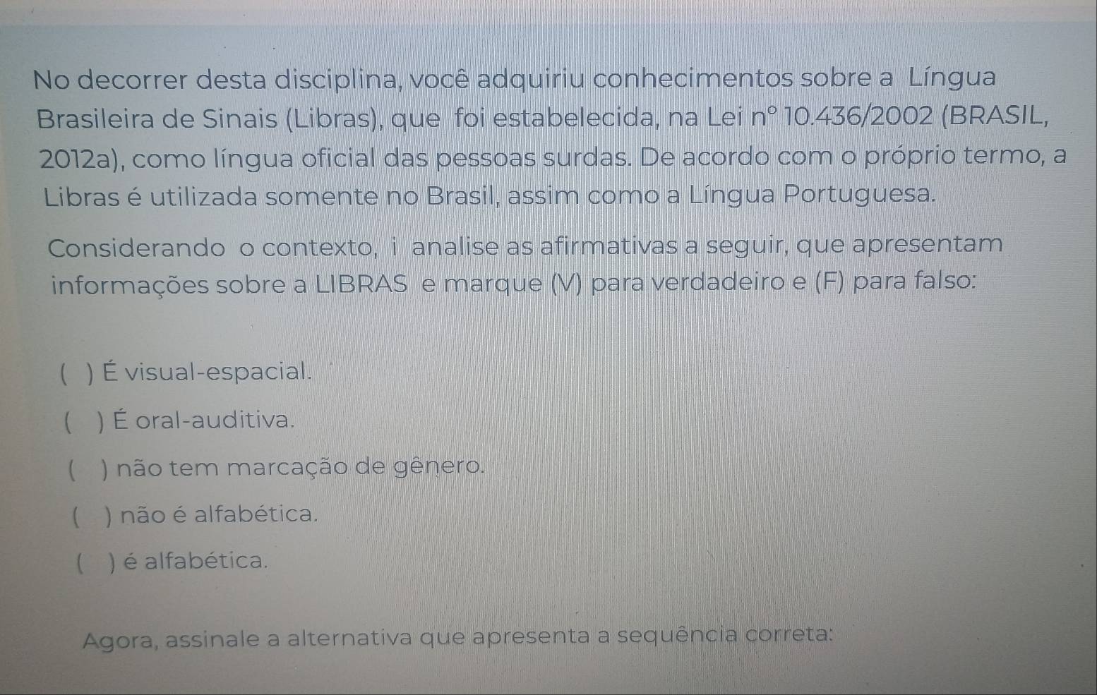 No decorrer desta disciplina, você adquiriu conhecimentos sobre a Língua
Brasileira de Sinais (Libras), que foi estabelecida, na Lei n° 10.436/2002 (BRASIL,
2012a), como língua oficial das pessoas surdas. De acordo com o próprio termo, a
Libras é utilizada somente no Brasil, assim como a Língua Portuguesa.
Considerando o contexto, i analise as afirmativas a seguir, que apresentam
informações sobre a LIBRAS e marque (V) para verdadeiro e (F) para falso:
 ) É visual-espacial.
 ) É oral-auditiva.
 ) não tem marcação de gênero.
( ) não é alfabética.
 ) é alfabética.
Agora, assinale a alternativa que apresenta a sequência correta: