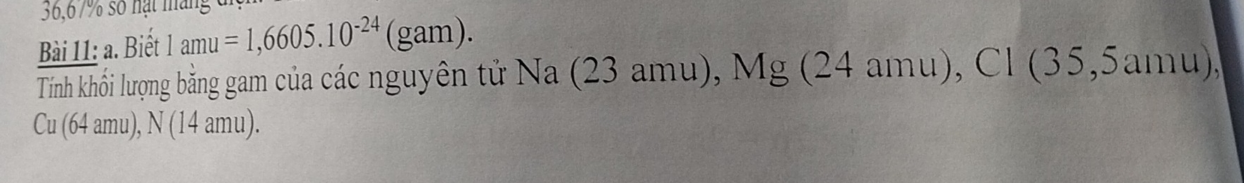 36,67% số nạt máng c 
Bài 11: a. Biết 1amu=1,6605.10^(-24) (gam). 
Tính khối lượng bằng gam của các nguyên tử Na (23 amu), Mg (24 amu), Cl (35,5amu), 
Cu (64 amu), N (14 amu).