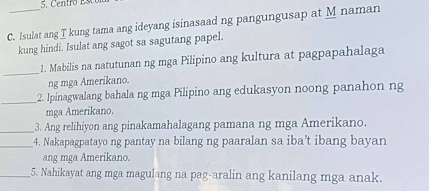 Centro Esco 
C. Isulat ang T kung tama ang ideyang isinasaad ng pangungusap at M naman 
kung hindi. Isulat ang sagot sa sagutang papel. 
_ 
1. Mabilis na natutunan ng mga Pilipino ang kultura at pagpapahalaga 
ng mga Amerikano. 
_2. Ipinagwalang bahala ng mga Pilipino ang edukasyon noong panahon ng 
mga Amerikano. 
_3. Ang relihiyon ang pinakamahalagang pamana ng mga Amerikano. 
_4. Nakapagpatayo ng pantay na bilang ng paaralan sa iba’t ibang bayan 
ang mga Amerikano. 
_5. Nahikayat ang mga magulang na pag-aralin ang kanilang mga anak.