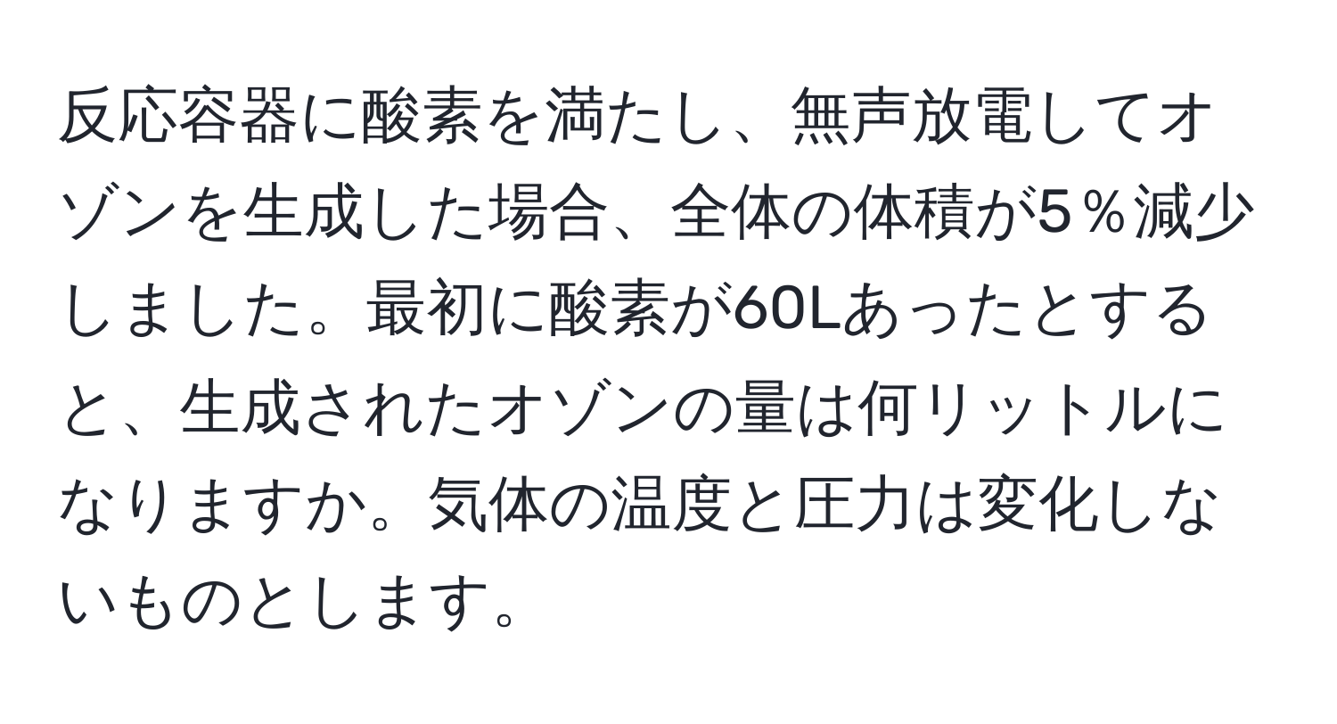 反応容器に酸素を満たし、無声放電してオゾンを生成した場合、全体の体積が5％減少しました。最初に酸素が60Lあったとすると、生成されたオゾンの量は何リットルになりますか。気体の温度と圧力は変化しないものとします。