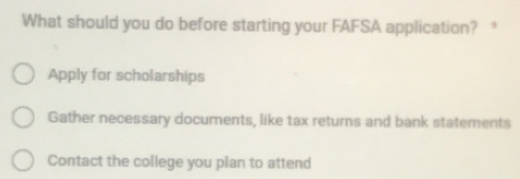 What should you do before starting your FAFSA application? 
Apply for scholarships 
Gather necessary documents, like tax returns and bank statements 
Contact the college you plan to attend