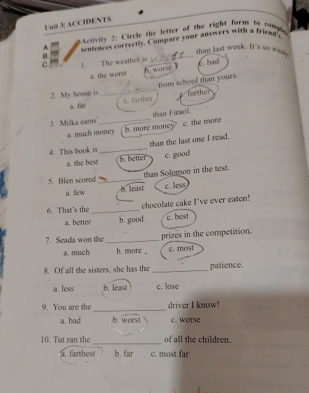 Unit 3| ACCIDENTS
Activity 2: Circle the letter of the right form to comple
_
A. sentences correctly. Compare your answers with a friend's
than last week. It's so windy
B.
C. 1. The weather is
a. the worst 6. worse c. bad
2. My house is _from school than yours.
a. far b. farther further
3. Milka earns_ than Firaol.
a. much money b. more money c. the more
4. This book is_ than the last one I read.
a. the best b. better c. good
5. Blen scored_ than Solomon in the test.
a. few b. least c. less
6. That's the _chocolate cake I’ve ever eaten!
a. better b. good c. best
7. Seada won the_ prizes in the competition.
a. much b. more . c. most
8. Of all the sisters, she has the _patience.
a. less b. least c. lose
_
9. You are the driver I know!
a. bad b.worst c. worse
_
10. Tut ran the of all the children.
a. farthest b. far c. most far