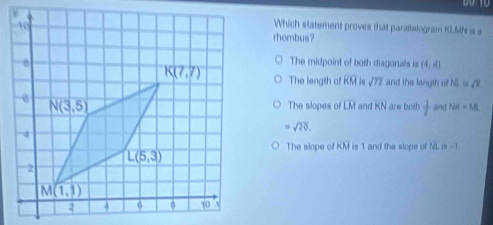 Which statement proves that parallelogram KLMN is a
rhombus?
The midpoint of both diagonals is (4,4)
The length of overline KM sqrt(72) and the longth of overline NL≌ overline VB
The slopes of overline LM and overline KN are both  1/7  and NK=ML
=sqrt(20),
The slope of overline KM is 1 and the slope of NL D=1